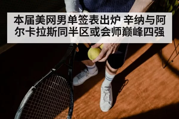 本届美网男单签表出炉 辛纳与阿尔卡拉斯同半区或会师巅峰四强